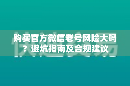 购买官方微信老号风险大吗？避坑指南及合规建议