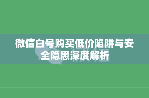 微信白号购买低价陷阱与安全隐患深度解析